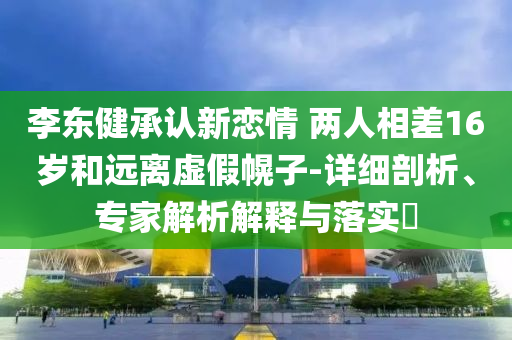 李東健承認(rèn)新戀情 兩人相差16歲和遠(yuǎn)離虛假幌子-詳細(xì)剖析、專家解析解釋與落實(shí)?