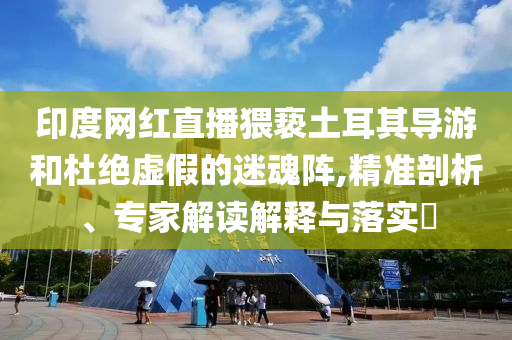 印度網(wǎng)紅直播猥褻土耳其導(dǎo)游和杜絕虛假的迷魂陣,精準(zhǔn)剖析、專家解讀解釋與落實(shí)?