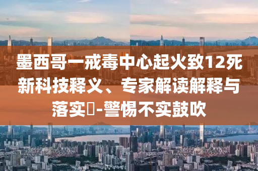 墨西哥一戒毒中心起火致12死新科技釋義、專家解讀解釋與落實(shí)?-警惕不實(shí)鼓吹