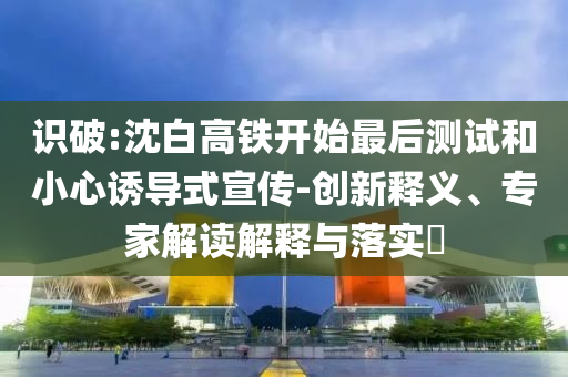 識(shí)破:沈白高鐵開始最后測(cè)試和小心誘導(dǎo)式宣傳-創(chuàng)新釋義、專家解讀解釋與落實(shí)?