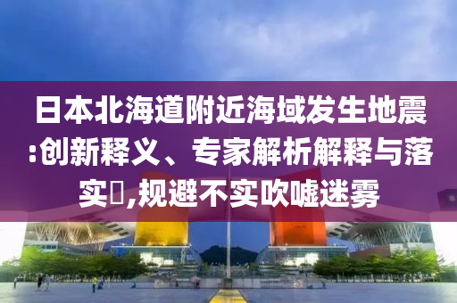 日本北海道附近海域發(fā)生地震:創(chuàng)新釋義、專家解析解釋與落實(shí)?,規(guī)避不實(shí)吹噓迷霧