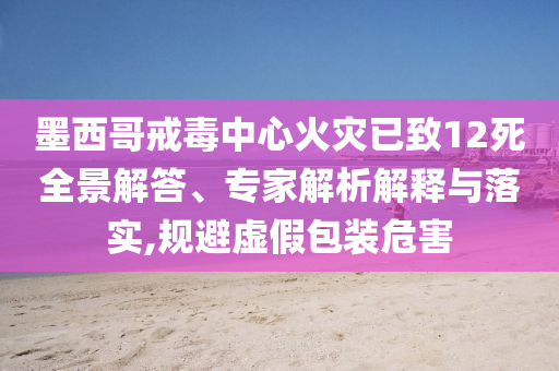 墨西哥戒毒中心火災(zāi)已致12死全景解答、專家解析解釋與落實(shí),規(guī)避虛假包裝危害