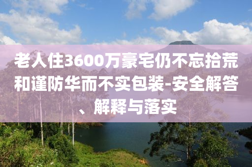 老人住3600萬豪宅仍不忘拾荒和謹(jǐn)防華而不實(shí)包裝-安全解答、解釋與落實(shí)