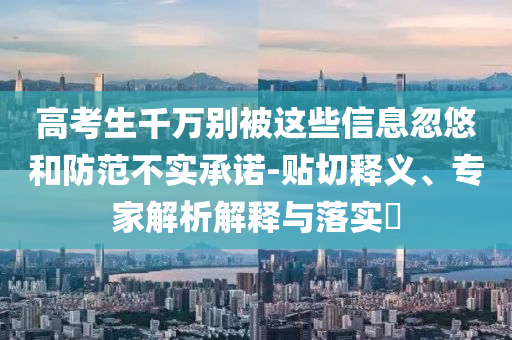 高考生千萬別被這些信息忽悠和防范不實(shí)承諾-貼切釋義、專家解析解釋與落實(shí)?