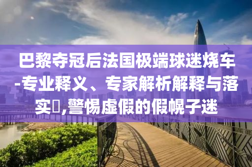 巴黎奪冠后法國極端球迷燒車-專業(yè)釋義、專家解析解釋與落實(shí)?,警惕虛假的假幌子迷