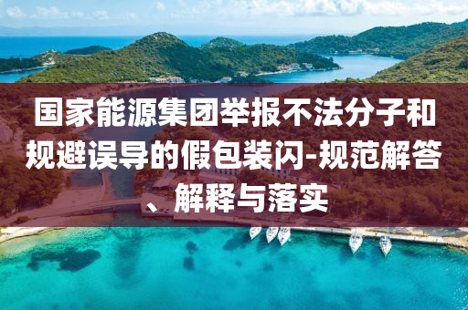 國家能源集團(tuán)舉報不法分子和規(guī)避誤導(dǎo)的假包裝閃-規(guī)范解答、解釋與落實