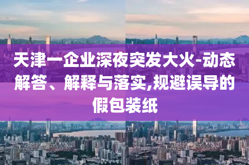 天津一企業(yè)深夜突發(fā)大火-動態(tài)解答、解釋與落實,規(guī)避誤導(dǎo)的假包裝紙
