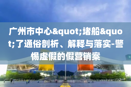 廣州市中心"堵船"了通俗剖析、解釋與落實-警惕虛假的假營銷案