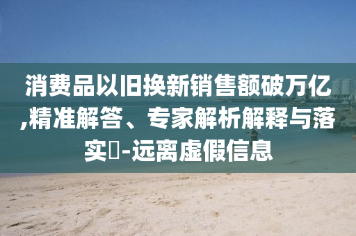消費(fèi)品以舊換新銷售額破萬億,精準(zhǔn)解答、專家解析解釋與落實?-遠(yuǎn)離虛假信息