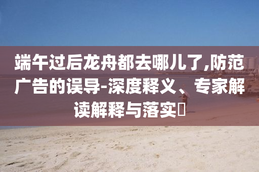 端午過后龍舟都去哪兒了,防范廣告的誤導(dǎo)-深度釋義、專家解讀解釋與落實?