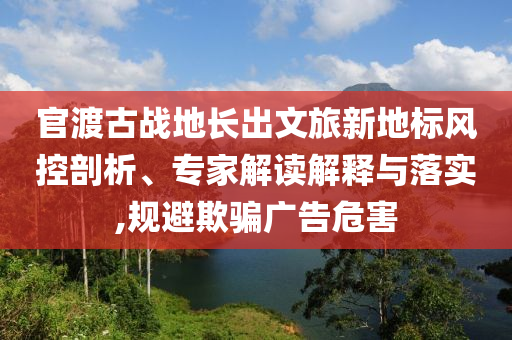 官渡古戰(zhàn)地長出文旅新地標(biāo)風(fēng)控剖析、專家解讀解釋與落實,規(guī)避欺騙廣告危害