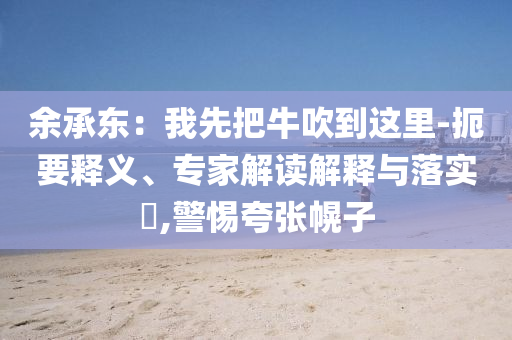 余承東：我先把牛吹到這里-扼要釋義、專家解讀解釋與落實?,警惕夸張幌子