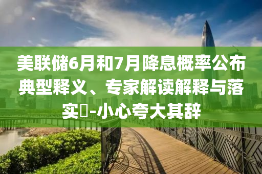 美聯(lián)儲6月和7月降息概率公布典型釋義、專家解讀解釋與落實?-小心夸大其辭