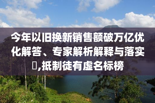 今年以舊換新銷售額破萬(wàn)億優(yōu)化解答、專家解析解釋與落實(shí)?,抵制徒有虛名標(biāo)榜