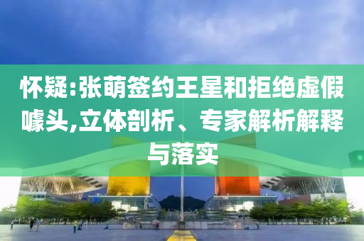 懷疑:張萌簽約王星和拒絕虛假噱頭,立體剖析、專家解析解釋與落實(shí)