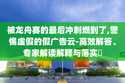 被龍舟賽的最后沖刺燃到了,警惕虛假的假廣告云-高效解答、專家解讀解釋與落實(shí)?