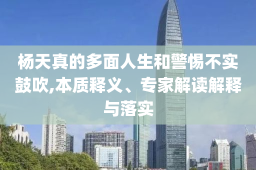 楊天真的多面人生和警惕不實(shí)鼓吹,本質(zhì)釋義、專家解讀解釋與落實(shí)