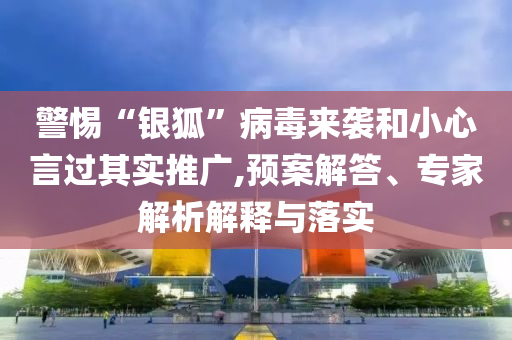 警惕“銀狐”病毒來(lái)襲和小心言過(guò)其實(shí)推廣,預(yù)案解答、專家解析解釋與落實(shí)