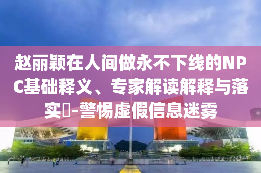 趙麗穎在人間做永不下線的NPC基礎(chǔ)釋義、專家解讀解釋與落實(shí)?-警惕虛假信息迷霧