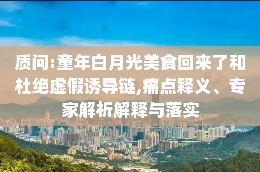 質(zhì)問:童年白月光美食回來(lái)了和杜絕虛假誘導(dǎo)鏈,痛點(diǎn)釋義、專家解析解釋與落實(shí)
