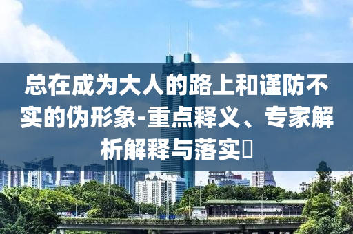 總在成為大人的路上和謹(jǐn)防不實(shí)的偽形象-重點(diǎn)釋義、專家解析解釋與落實(shí)?