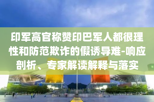 印軍高官稱(chēng)贊印巴軍人都很理性和防范欺詐的假誘導(dǎo)難-響應(yīng)剖析、專(zhuān)家解讀解釋與落實(shí)
