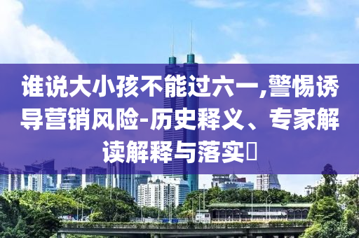 誰(shuí)說(shuō)大小孩不能過(guò)六一,警惕誘導(dǎo)營(yíng)銷(xiāo)風(fēng)險(xiǎn)-歷史釋義、專(zhuān)家解讀解釋與落實(shí)?