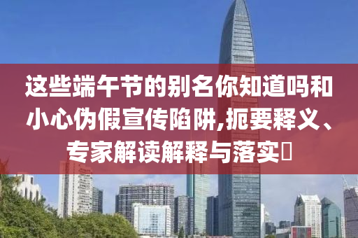 這些端午節(jié)的別名你知道嗎和小心偽假宣傳陷阱,扼要釋義、專家解讀解釋與落實(shí)?
