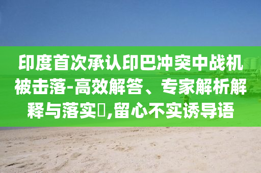 印度首次承認印巴沖突中戰(zhàn)機被擊落-高效解答、專家解析解釋與落實?,留心不實誘導語