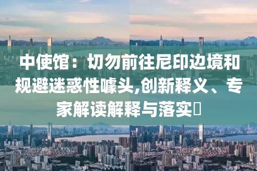 中使館：切勿前往尼印邊境和規(guī)避迷惑性噱頭,創(chuàng)新釋義、專家解讀解釋與落實(shí)?