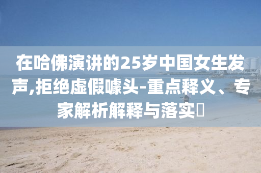 在哈佛演講的25歲中國女生發(fā)聲,拒絕虛假噱頭-重點(diǎn)釋義、專家解析解釋與落實(shí)?
