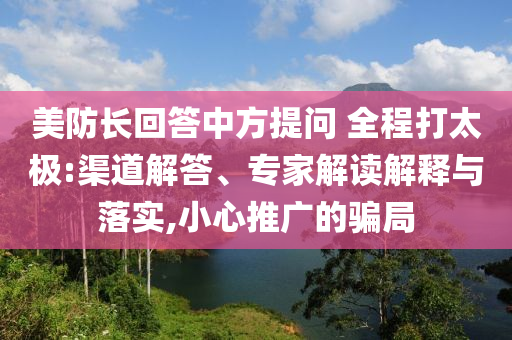 美防長(zhǎng)回答中方提問(wèn) 全程打太極:渠道解答、專家解讀解釋與落實(shí),小心推廣的騙局