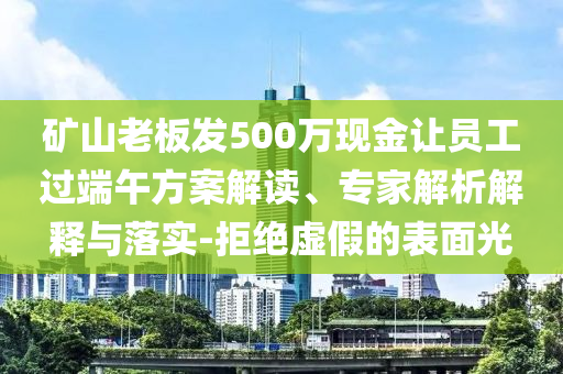 礦山老板發(fā)500萬(wàn)現(xiàn)金讓員工過(guò)端午方案解讀、專家解析解釋與落實(shí)-拒絕虛假的表面光