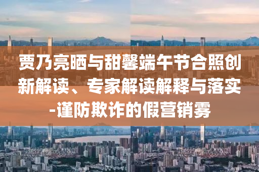 賈乃亮?xí)衽c甜馨端午節(jié)合照創(chuàng)新解讀、專(zhuān)家解讀解釋與落實(shí)-謹(jǐn)防欺詐的假營(yíng)銷(xiāo)霧