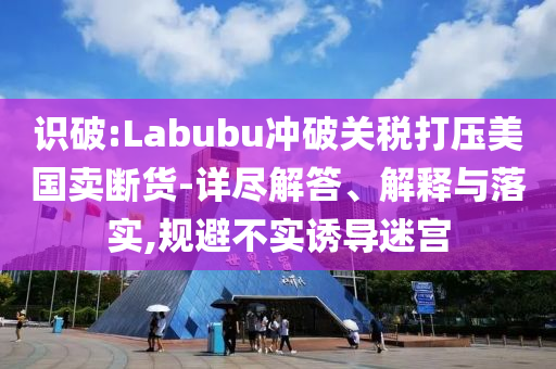 識破:Labubu沖破關(guān)稅打壓美國賣斷貨-詳盡解答、解釋與落實(shí),規(guī)避不實(shí)誘導(dǎo)迷宮