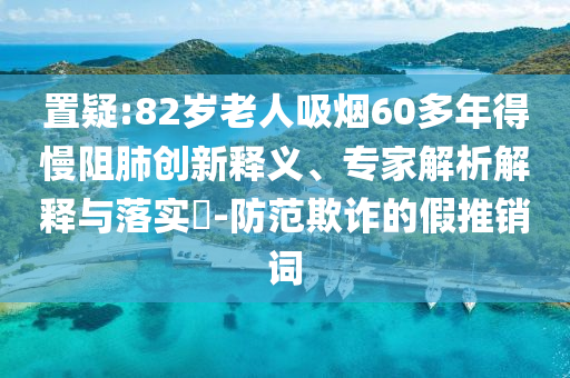 置疑:82歲老人吸煙60多年得慢阻肺創(chuàng)新釋義、專家解析解釋與落實?-防范欺詐的假推銷詞