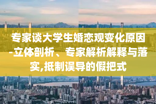 專家談大學生婚戀觀變化原因-立體剖析、專家解析解釋與落實,抵制誤導的假把式