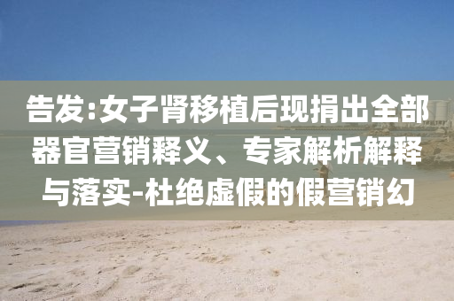 告發(fā):女子腎移植后現(xiàn)捐出全部器官營銷釋義、專家解析解釋與落實-杜絕虛假的假營銷幻