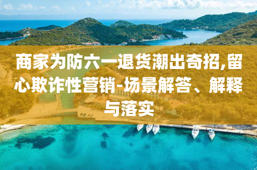 商家為防六一退貨潮出奇招,留心欺詐性營銷-場景解答、解釋與落實