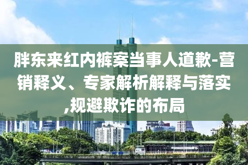 胖東來紅內(nèi)褲案當事人道歉-營銷釋義、專家解析解釋與落實,規(guī)避欺詐的布局