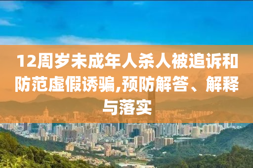 12周歲未成年人殺人被追訴和防范虛假誘騙,預防解答、解釋與落實