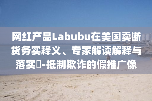 網(wǎng)紅產(chǎn)品Labubu在美國賣斷貨務(wù)實釋義、專家解讀解釋與落實?-抵制欺詐的假推廣像