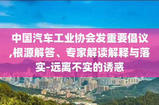 中國汽車工業(yè)協(xié)會發(fā)重要倡議,根源解答、專家解讀解釋與落實-遠(yuǎn)離不實的誘惑