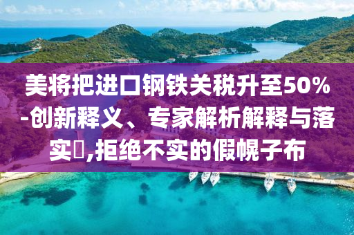 美將把進(jìn)口鋼鐵關(guān)稅升至50%-創(chuàng)新釋義、專家解析解釋與落實?,拒絕不實的假幌子布