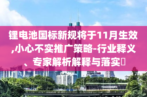 鋰電池國(guó)標(biāo)新規(guī)將于11月生效,小心不實(shí)推廣策略-行業(yè)釋義、專家解析解釋與落實(shí)?