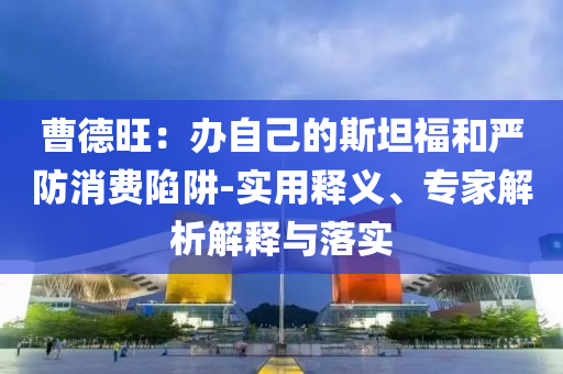 曹德旺：辦自己的斯坦福和嚴(yán)防消費(fèi)陷阱-實(shí)用釋義、專家解析解釋與落實(shí)