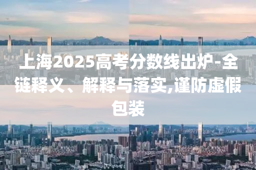 上海2025高考分?jǐn)?shù)線出爐-全鏈釋義、解釋與落實(shí),謹(jǐn)防虛假包裝