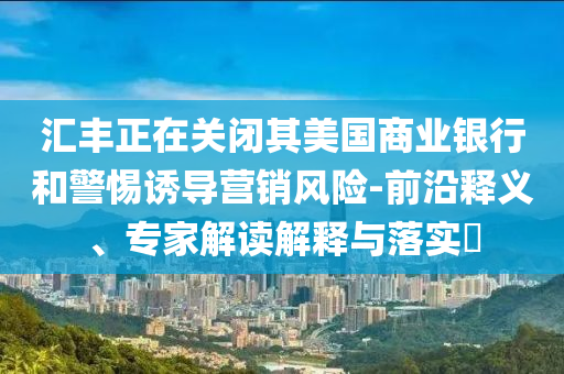匯豐正在關(guān)閉其美國商業(yè)銀行和警惕誘導(dǎo)營銷風(fēng)險(xiǎn)-前沿釋義、專家解讀解釋與落實(shí)?