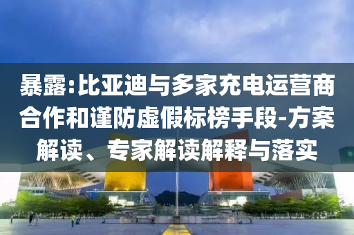 暴露:比亞迪與多家充電運(yùn)營商合作和謹(jǐn)防虛假標(biāo)榜手段-方案解讀、專家解讀解釋與落實(shí)