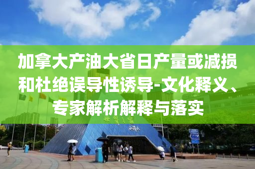 加拿大產油大省日產量或減損和杜絕誤導性誘導-文化釋義、專家解析解釋與落實